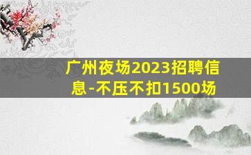 广州夜场2023招聘信息-不压不扣1500场